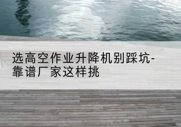 沭阳剪叉式升降机厂家-选高空作业升降机别踩坑-靠谱厂家这样挑