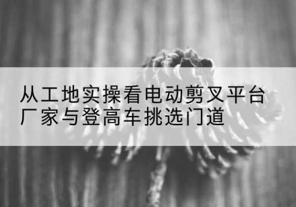 沭阳电动剪叉升降平台厂家-从工地实操看电动剪叉平台厂家与登高车挑选门道