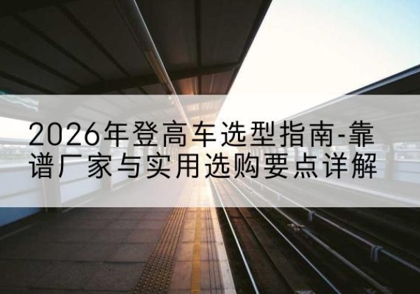 沭阳登高车厂家推荐-2026年登高车选型指南-靠谱厂家与实用选购要点详解